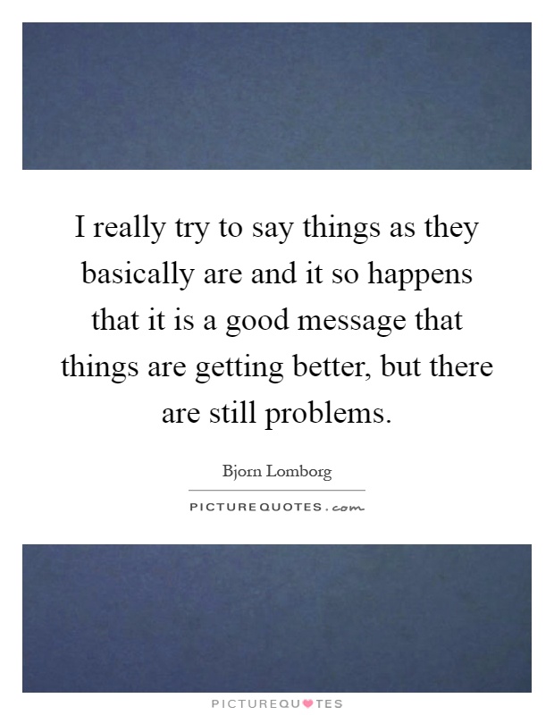 I really try to say things as they basically are and it so happens that it is a good message that things are getting better, but there are still problems Picture Quote #1