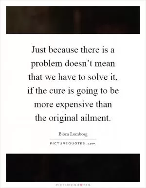 Just because there is a problem doesn’t mean that we have to solve it, if the cure is going to be more expensive than the original ailment Picture Quote #1