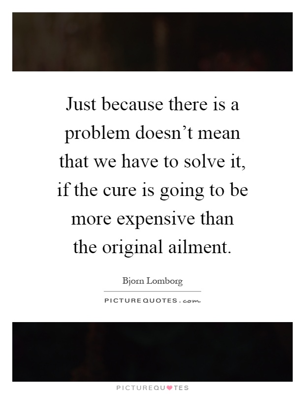 Just because there is a problem doesn't mean that we have to solve it, if the cure is going to be more expensive than the original ailment Picture Quote #1