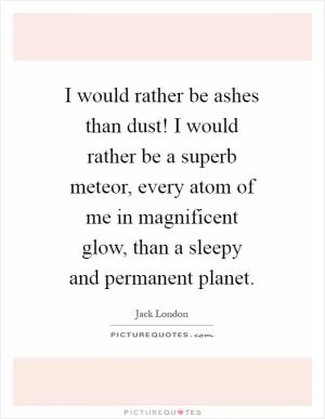 I would rather be ashes than dust! I would rather be a superb meteor, every atom of me in magnificent glow, than a sleepy and permanent planet Picture Quote #1