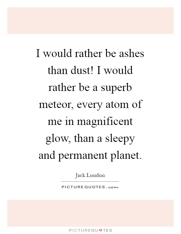 I would rather be ashes than dust! I would rather be a superb meteor, every atom of me in magnificent glow, than a sleepy and permanent planet Picture Quote #1