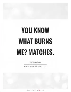 You know what burns me? Matches Picture Quote #1