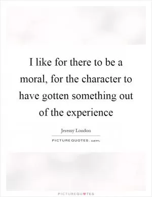 I like for there to be a moral, for the character to have gotten something out of the experience Picture Quote #1