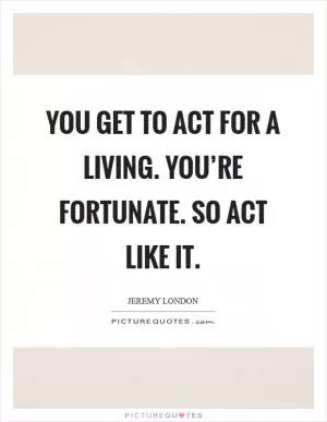 You get to act for a living. You’re fortunate. So act like it Picture Quote #1