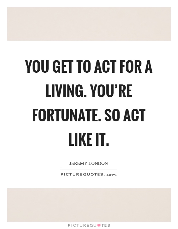 You get to act for a living. You're fortunate. So act like it Picture Quote #1