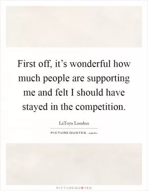 First off, it’s wonderful how much people are supporting me and felt I should have stayed in the competition Picture Quote #1