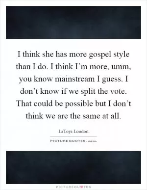 I think she has more gospel style than I do. I think I’m more, umm, you know mainstream I guess. I don’t know if we split the vote. That could be possible but I don’t think we are the same at all Picture Quote #1