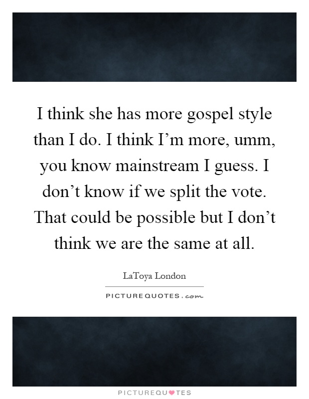 I think she has more gospel style than I do. I think I'm more, umm, you know mainstream I guess. I don't know if we split the vote. That could be possible but I don't think we are the same at all Picture Quote #1
