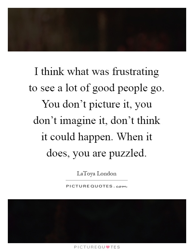 I think what was frustrating to see a lot of good people go. You don't picture it, you don't imagine it, don't think it could happen. When it does, you are puzzled Picture Quote #1