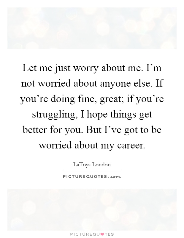 Let me just worry about me. I'm not worried about anyone else. If you're doing fine, great; if you're struggling, I hope things get better for you. But I've got to be worried about my career Picture Quote #1