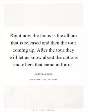 Right now the focus is the album that is released and then the tour coming up. After the tour they will let us know about the options and offers that came in for us Picture Quote #1