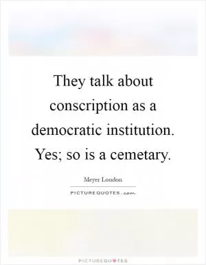 They talk about conscription as a democratic institution. Yes; so is a cemetary Picture Quote #1