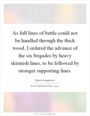 As full lines of battle could not be handled through the thick wood, I ordered the advance of the six brigades by heavy skirmish lines, to be followed by stronger supporting lines Picture Quote #1