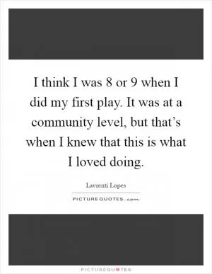 I think I was 8 or 9 when I did my first play. It was at a community level, but that’s when I knew that this is what I loved doing Picture Quote #1