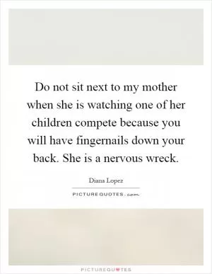Do not sit next to my mother when she is watching one of her children compete because you will have fingernails down your back. She is a nervous wreck Picture Quote #1