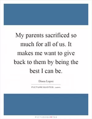 My parents sacrificed so much for all of us. It makes me want to give back to them by being the best I can be Picture Quote #1