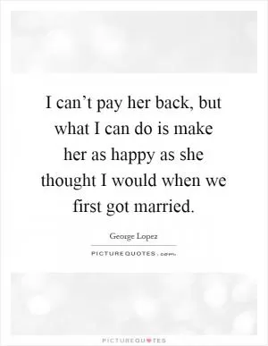 I can’t pay her back, but what I can do is make her as happy as she thought I would when we first got married Picture Quote #1