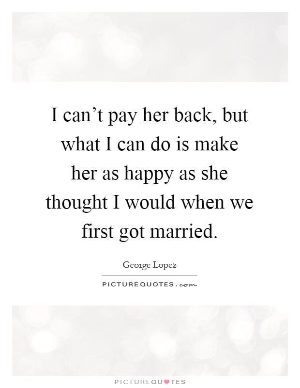 I can't pay her back, but what I can do is make her as happy as she thought I would when we first got married Picture Quote #1