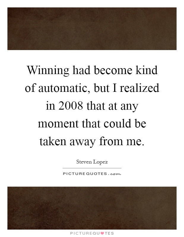 Winning had become kind of automatic, but I realized in 2008 that at any moment that could be taken away from me Picture Quote #1