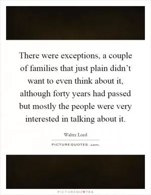 There were exceptions, a couple of families that just plain didn’t want to even think about it, although forty years had passed but mostly the people were very interested in talking about it Picture Quote #1