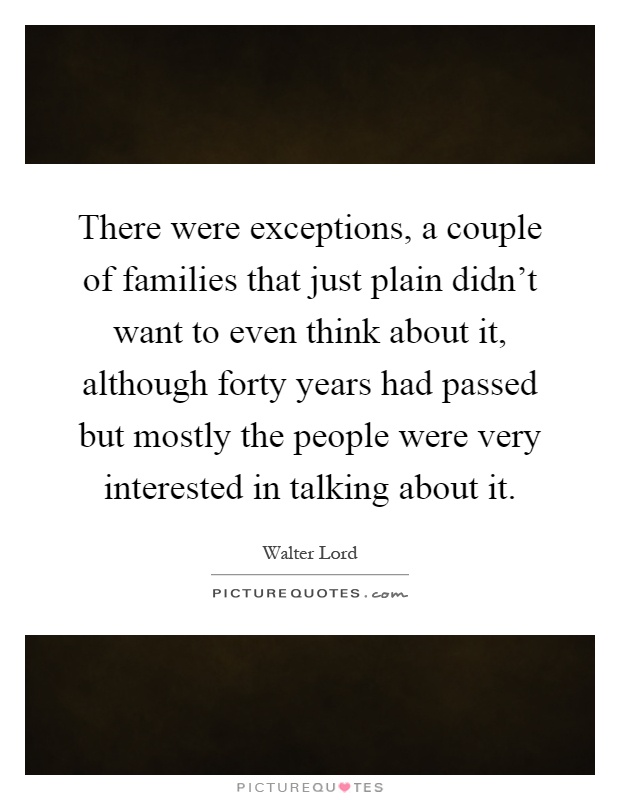 There were exceptions, a couple of families that just plain didn't want to even think about it, although forty years had passed but mostly the people were very interested in talking about it Picture Quote #1