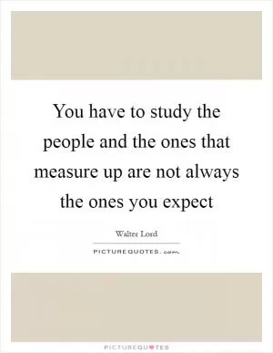 You have to study the people and the ones that measure up are not always the ones you expect Picture Quote #1