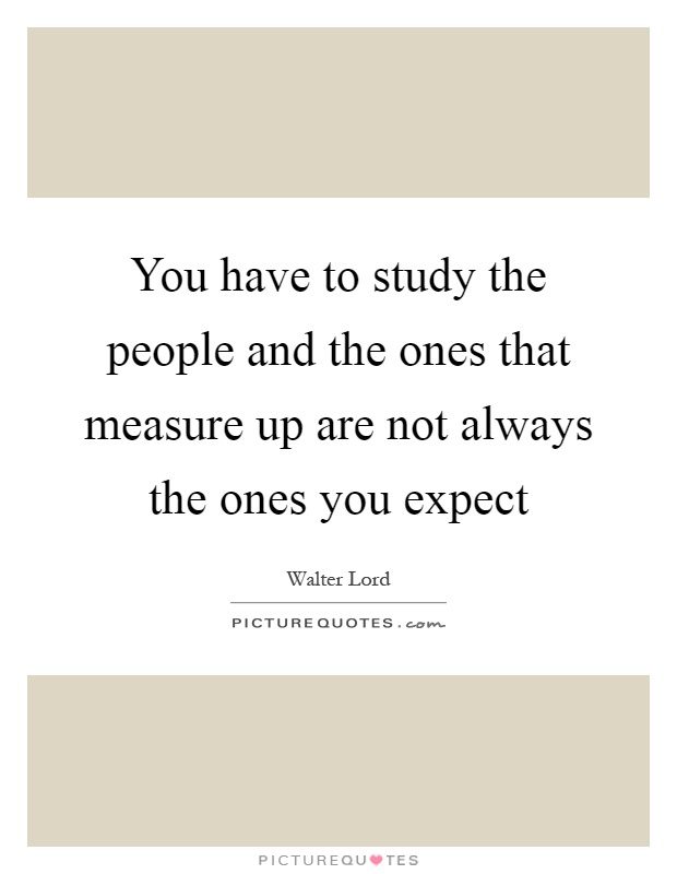 You have to study the people and the ones that measure up are not always the ones you expect Picture Quote #1