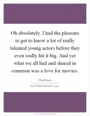 Oh absolutely. I had the pleasure to get to know a lot of really talented young actors before they even really hit it big. And yet what we all had and shared in common was a love for movies Picture Quote #1