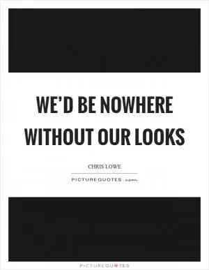 We’d be nowhere without our looks Picture Quote #1