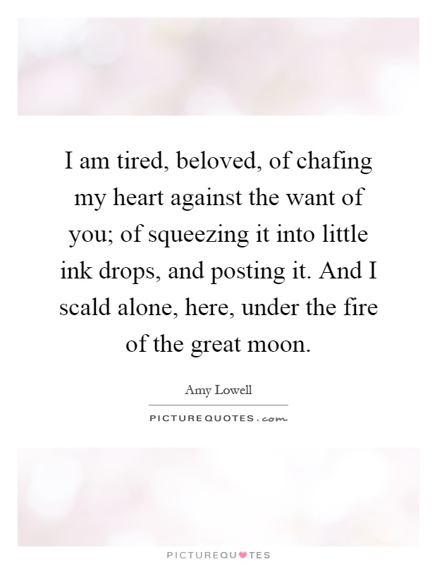 I am tired, beloved, of chafing my heart against the want of you; of squeezing it into little ink drops, and posting it. And I scald alone, here, under the fire of the great moon Picture Quote #1