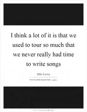I think a lot of it is that we used to tour so much that we never really had time to write songs Picture Quote #1
