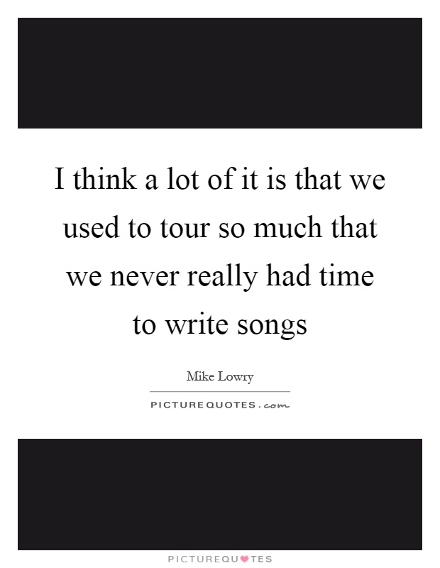 I think a lot of it is that we used to tour so much that we never really had time to write songs Picture Quote #1