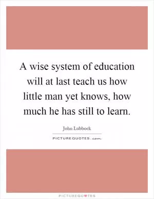 A wise system of education will at last teach us how little man yet knows, how much he has still to learn Picture Quote #1