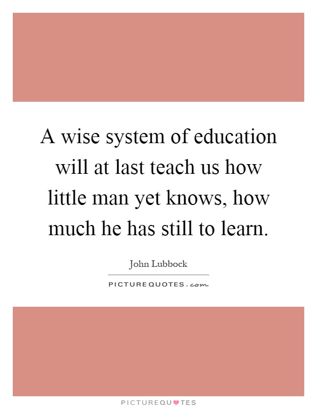 A wise system of education will at last teach us how little man yet knows, how much he has still to learn Picture Quote #1