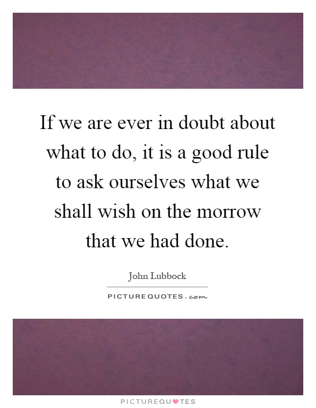 If we are ever in doubt about what to do, it is a good rule to ask ourselves what we shall wish on the morrow that we had done Picture Quote #1