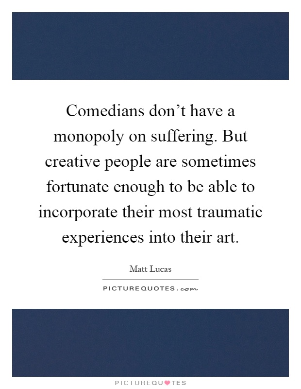 Comedians don't have a monopoly on suffering. But creative people are sometimes fortunate enough to be able to incorporate their most traumatic experiences into their art Picture Quote #1