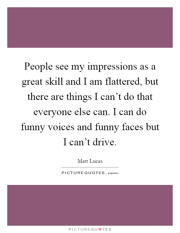 People see my impressions as a great skill and I am flattered, but there are things I can't do that everyone else can. I can do funny voices and funny faces but I can't drive Picture Quote #1