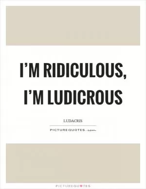 I’m ridiculous, I’m ludicrous Picture Quote #1