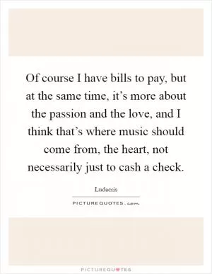 Of course I have bills to pay, but at the same time, it’s more about the passion and the love, and I think that’s where music should come from, the heart, not necessarily just to cash a check Picture Quote #1