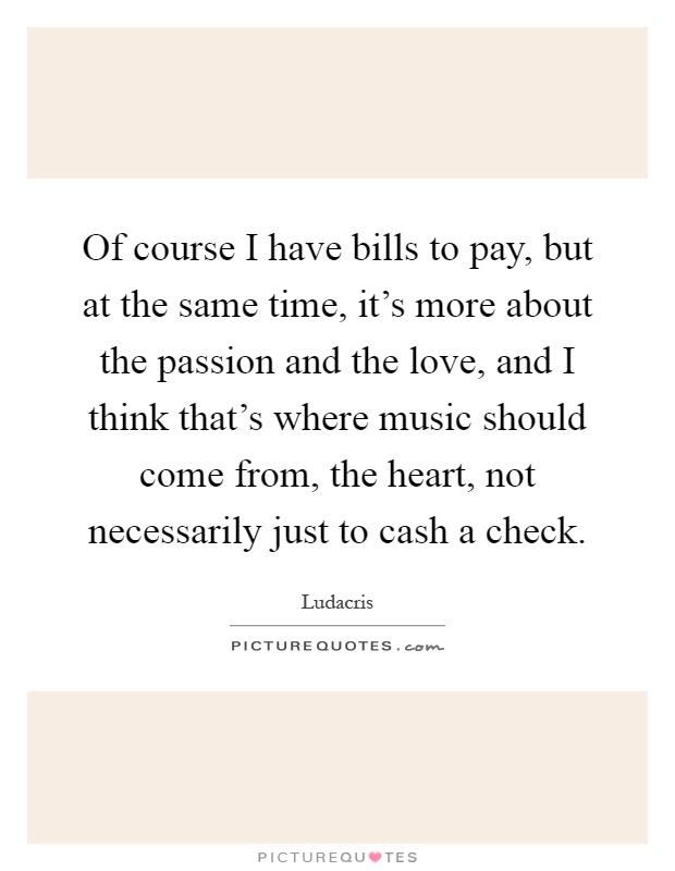 Of course I have bills to pay, but at the same time, it's more about the passion and the love, and I think that's where music should come from, the heart, not necessarily just to cash a check Picture Quote #1