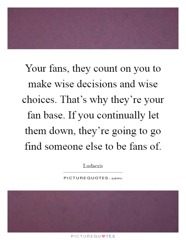 Your fans, they count on you to make wise decisions and wise choices. That's why they're your fan base. If you continually let them down, they're going to go find someone else to be fans of Picture Quote #1