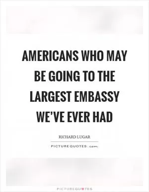Americans who may be going to the largest embassy we’ve ever had Picture Quote #1