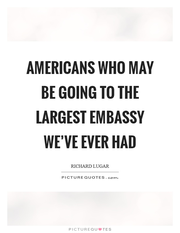 Americans who may be going to the largest embassy we've ever had Picture Quote #1