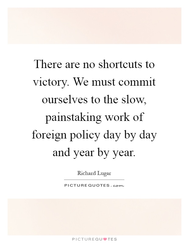 There are no shortcuts to victory. We must commit ourselves to the slow, painstaking work of foreign policy day by day and year by year Picture Quote #1