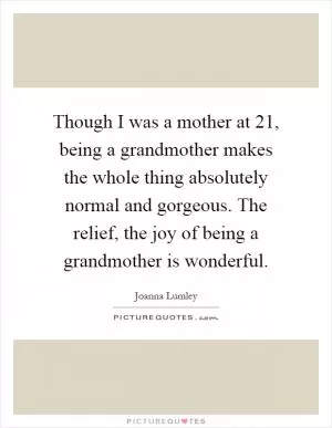 Though I was a mother at 21, being a grandmother makes the whole thing absolutely normal and gorgeous. The relief, the joy of being a grandmother is wonderful Picture Quote #1