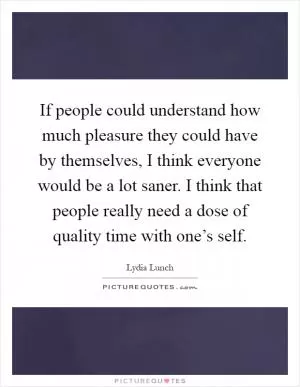 If people could understand how much pleasure they could have by themselves, I think everyone would be a lot saner. I think that people really need a dose of quality time with one’s self Picture Quote #1
