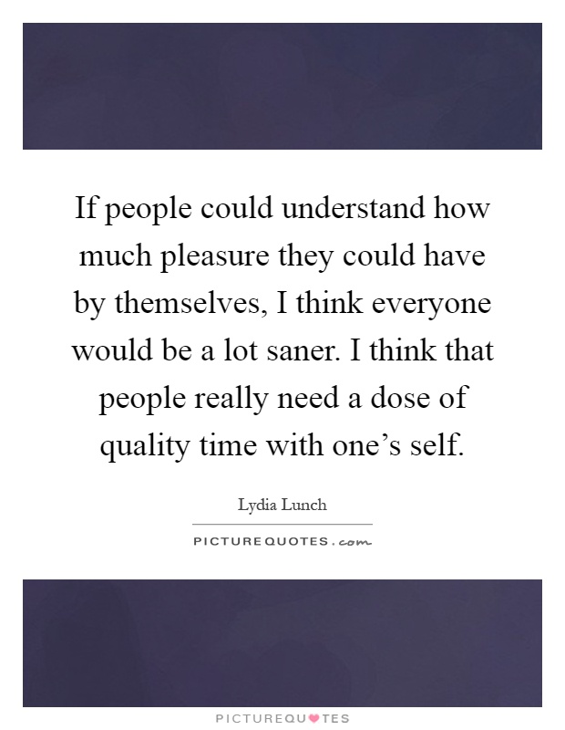 If people could understand how much pleasure they could have by themselves, I think everyone would be a lot saner. I think that people really need a dose of quality time with one's self Picture Quote #1