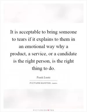 It is acceptable to bring someone to tears if it explains to them in an emotional way why a product, a service, or a candidate is the right person, is the right thing to do Picture Quote #1