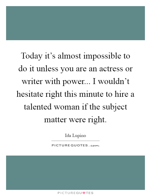 Today it's almost impossible to do it unless you are an actress or writer with power... I wouldn't hesitate right this minute to hire a talented woman if the subject matter were right Picture Quote #1