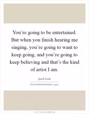 You’re going to be entertained. But when you finish hearing me singing, you’re going to want to keep going, and you’re going to keep believing and that’s the kind of artist I am Picture Quote #1